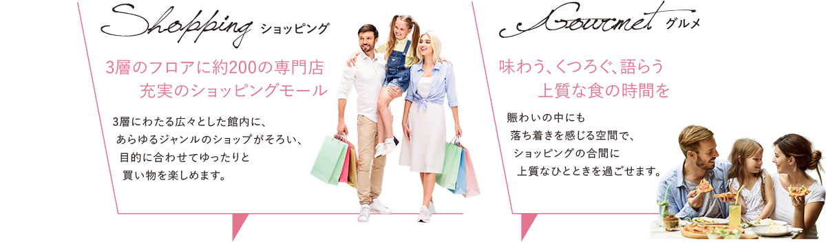 Shopping[ショッピング] 3層のフロアに約200の専門店 充実のショッピングモール／Gourmet[グルメ] 味わう、くつろぐ、語らう 上質な食の時間を