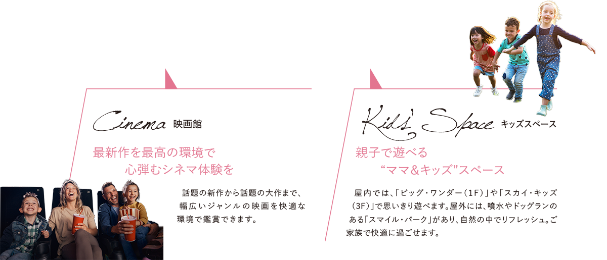 Cinema[映画館] 最新作を最高の環境で心弾むシネマ体験を／Kids’ Space[キッズスペース] 親子で遊べる“ママ＆キッズ”スペース