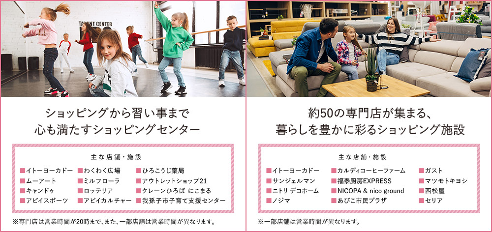 アビイクオーレ…ショッピングから習い事まで心も満たすショッピングセンター ※専門店は営業時間が20時まで、また、一部店舗は営業時間が異なります。／あびこショッピングプラザ…約50の専門店が集まる、暮らしを豊かに彩るショッピング施設 ※一部店舗は営業時間が異なります。