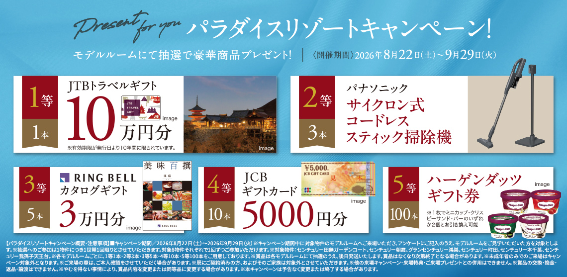 パラダイスリゾートキャンペーン！モデルルームにて抽選で豪華商品プレゼント！〈開催期間〉2026年8月22日（土）〜9月29日（火）1等[1本]JTBトラベルギフト10万円分/2等[3本]パナソニック サイクロン式コードレススティック掃除機/3等[5本]RING BELLカタログギフト3万円分/4等[10本]JCBギフトカード5000円分/5等[100本]ハーゲンダッツギフト券