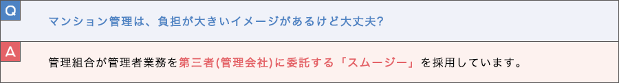 Q. マンション管理は、負担が大きいイメージがあるけど大丈夫？ A. 管理組合が管理者業務を第三者(管理会社)に委託する「スムージー」を採用しています。