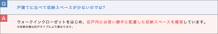 Q. 戸建てに比べて収納スペースが少ないのでは？ A. ウォークインクローゼットをはじめ、住戸内には使い勝手に配慮した収納スペースを確保しています。※収納仕様は住戸タイプにより異なります。