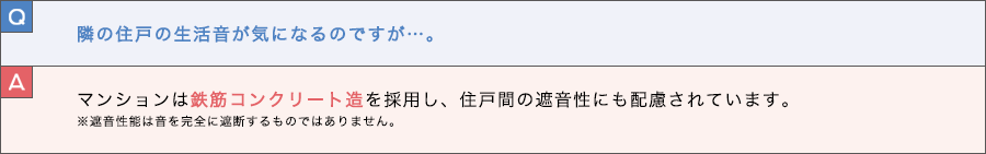 Q. 隣の住戸の生活音が気になるのですが…。 A. マンションは鉄筋コンクリート造を採用し、住戸間の遮音性にも配慮されています。※遮音性能は音を完全に遮断するものではありません。
